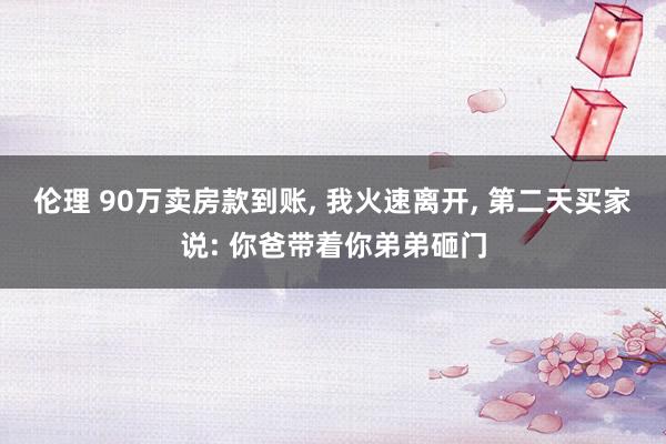 伦理 90万卖房款到账， 我火速离开， 第二天买家说: 你爸带着你弟弟砸门