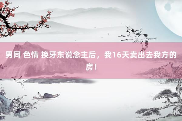 男同 色情 换牙东说念主后,我16天卖出去我方的房!