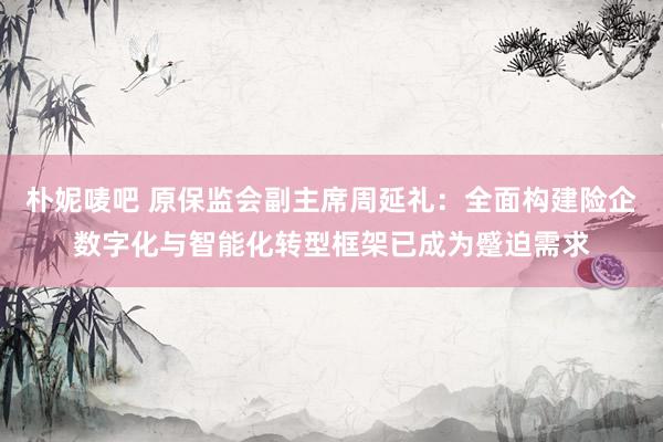 朴妮唛吧 原保监会副主席周延礼：全面构建险企数字化与智能化转型框架已成为蹙迫需求