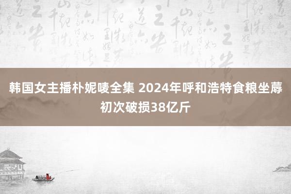 韩国女主播朴妮唛全集 2024年呼和浩特食粮坐蓐初次破损38亿斤