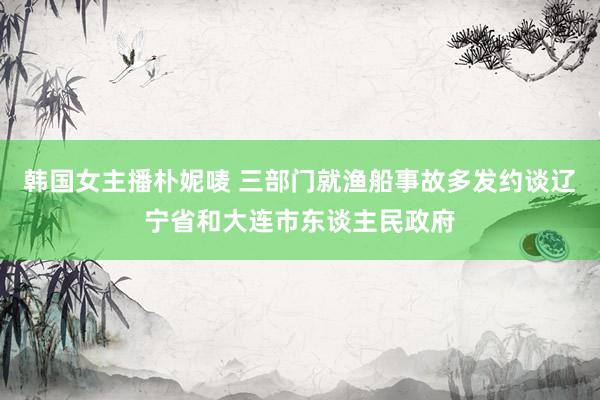 韩国女主播朴妮唛 三部门就渔船事故多发约谈辽宁省和大连市东谈主民政府
