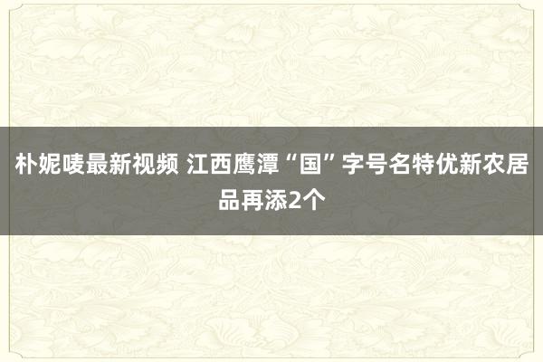 朴妮唛最新视频 江西鹰潭“国”字号名特优新农居品再添2个