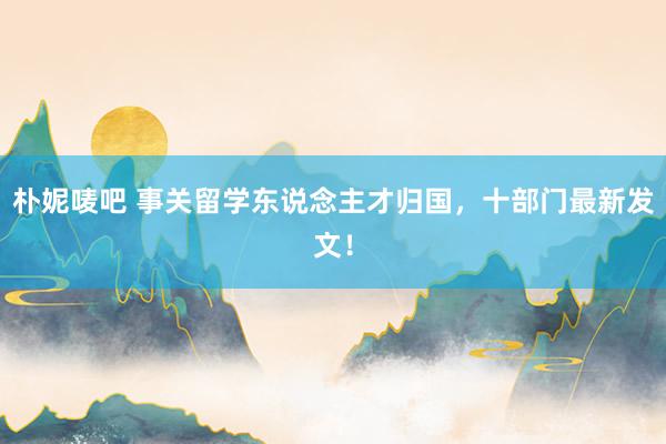 朴妮唛吧 事关留学东说念主才归国，十部门最新发文！