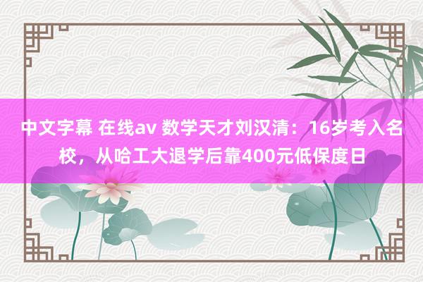 中文字幕 在线av 数学天才刘汉清：16岁考入名校，从哈工大退学后靠400元低保度日