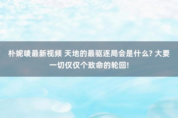 朴妮唛最新视频 天地的最驱逐局会是什么? 大要一切仅仅个致命的轮回!