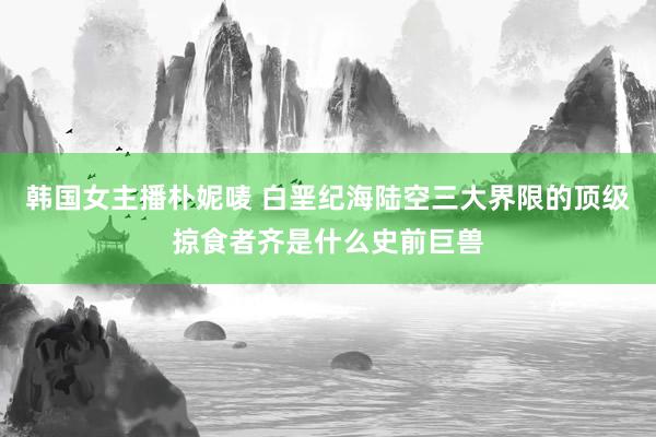 韩国女主播朴妮唛 白垩纪海陆空三大界限的顶级掠食者齐是什么史前巨兽