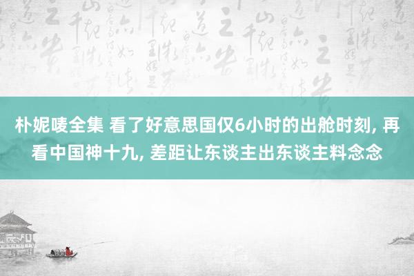朴妮唛全集 看了好意思国仅6小时的出舱时刻， 再看中国神十九， 差距让东谈主出东谈主料念念