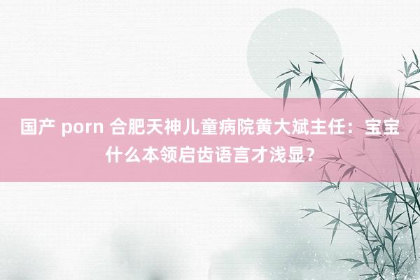 国产 porn 合肥天神儿童病院黄大斌主任：宝宝什么本领启齿语言才浅显？