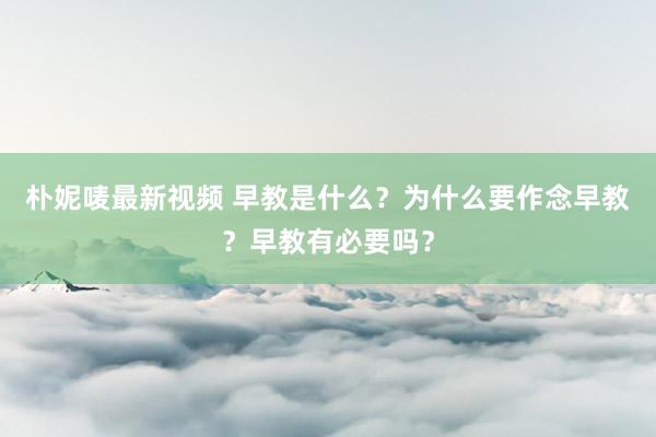 朴妮唛最新视频 早教是什么？为什么要作念早教？早教有必要吗？