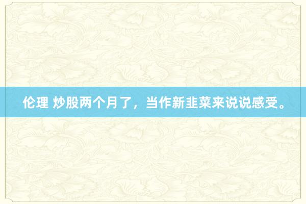 伦理 炒股两个月了,当作新韭菜来说说感受。