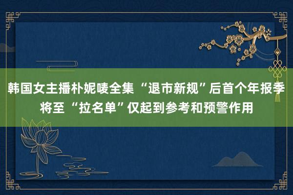 韩国女主播朴妮唛全集 “退市新规”后首个年报季将至 “拉名单”仅起到参考和预警作用