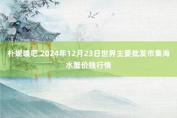 朴妮唛吧 2024年12月23日世界主要批发市集海水蟹价钱行情