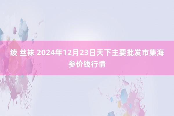 绫 丝袜 2024年12月23日天下主要批发市集海参价钱行情