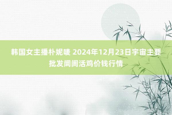 韩国女主播朴妮唛 2024年12月23日宇宙主要批发阛阓活鸡价钱行情