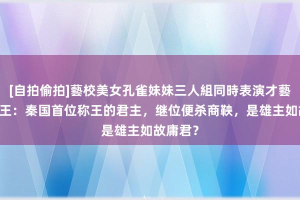 [自拍偷拍]藝校美女孔雀妹妹三人組同時表演才藝 秦惠文王：秦国首位称王的君主，继位便杀商鞅，是雄主如故庸君？