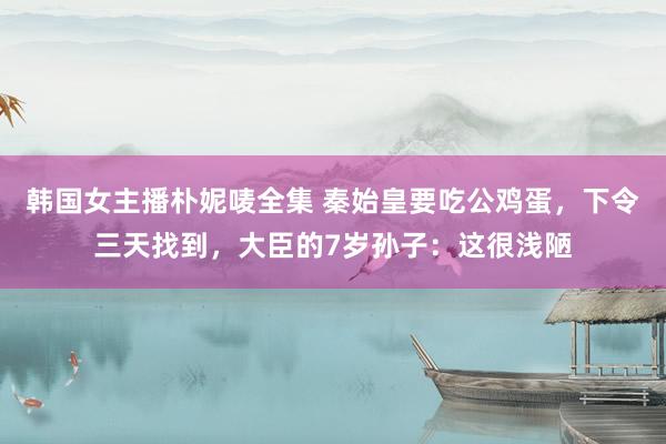 韩国女主播朴妮唛全集 秦始皇要吃公鸡蛋，下令三天找到，大臣的7岁孙子：这很浅陋