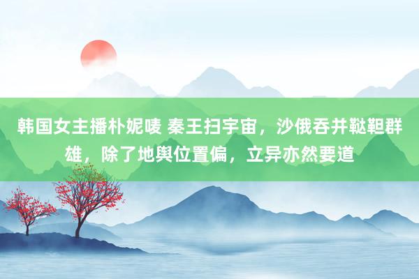 韩国女主播朴妮唛 秦王扫宇宙，沙俄吞并鞑靼群雄，除了地舆位置偏，立异亦然要道