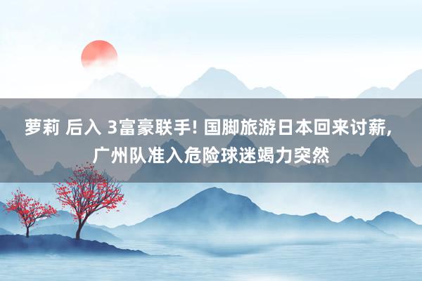 萝莉 后入 3富豪联手! 国脚旅游日本回来讨薪， 广州队准入危险球迷竭力突然