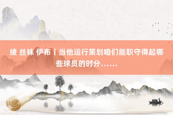 绫 丝袜 伊布丨当他运行策划咱们能职守得起哪些球员的时分……