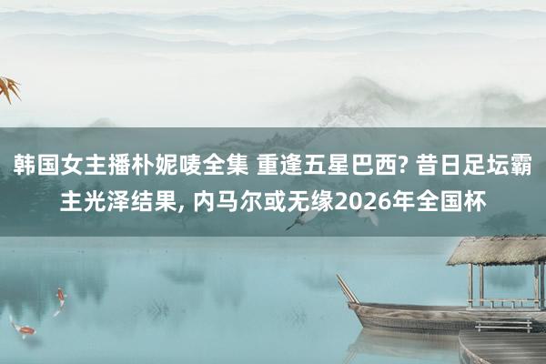 韩国女主播朴妮唛全集 重逢五星巴西? 昔日足坛霸主光泽结果， 内马尔或无缘2026年全国杯