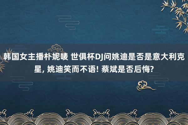 韩国女主播朴妮唛 世俱杯DJ问姚迪是否是意大利克星， 姚迪笑而不语! 蔡斌是否后悔?