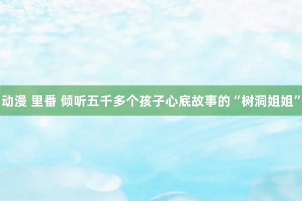 动漫 里番 倾听五千多个孩子心底故事的“树洞姐姐”