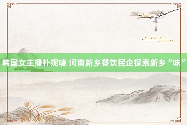 韩国女主播朴妮唛 河南新乡餐饮民企探索新乡“味”