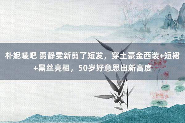 朴妮唛吧 贾静雯新剪了短发，穿土豪金西装+短裙+黑丝亮相，50岁好意思出新高度