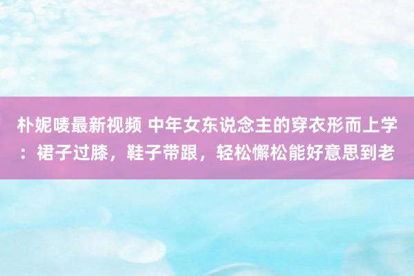 朴妮唛最新视频 中年女东说念主的穿衣形而上学：裙子过膝，鞋子带跟，轻松懈松能好意思到老