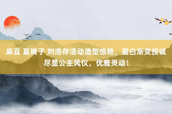 麻豆 夏晴子 刘浩存活动造型惊艳，蓝白渐变投诚尽显公主风仪，优雅灵动！