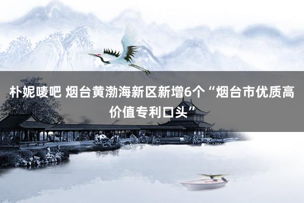 朴妮唛吧 烟台黄渤海新区新增6个“烟台市优质高价值专利口头”