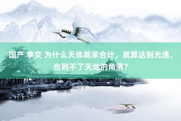国产 拳交 为什么天体裁家合计，就算达到光速，也到不了天地的角落？