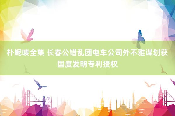 朴妮唛全集 长春公错乱团电车公司外不雅谋划获国度发明专利授权