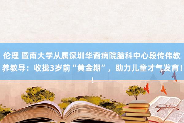 伦理 暨南大学从属深圳华裔病院脑科中心段传伟教养教导：收拢3岁前“黄金期”，助力儿童才气发育！