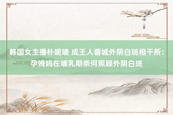 韩国女主播朴妮唛 成王人蓉城外阴白斑相干所：孕姆妈在哺乳期奈何照顾外阴白斑