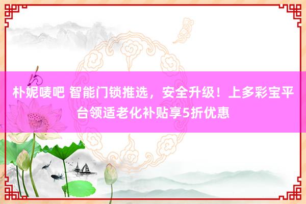 朴妮唛吧 智能门锁推选，安全升级！上多彩宝平台领适老化补贴享5折优惠