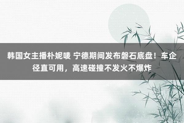 韩国女主播朴妮唛 宁德期间发布磐石底盘！车企径直可用，高速碰撞不发火不爆炸