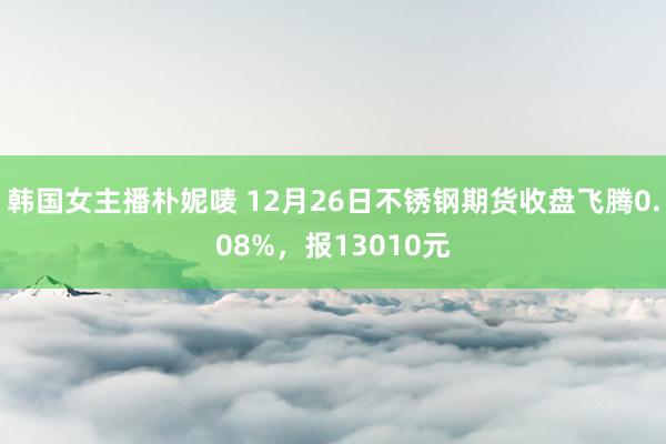 韩国女主播朴妮唛 12月26日不锈钢期货收盘飞腾0.08%，报13010元