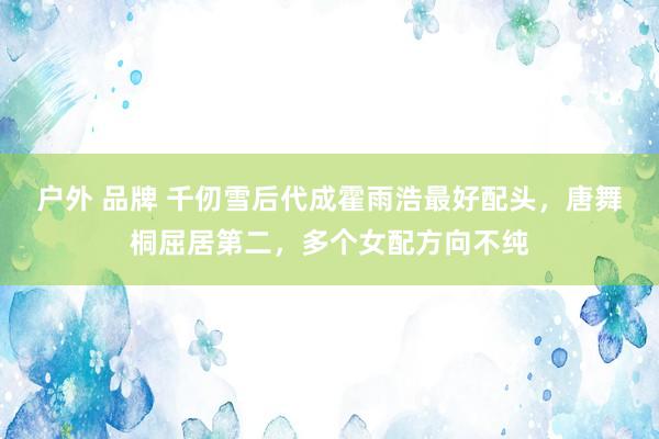 户外 品牌 千仞雪后代成霍雨浩最好配头，唐舞桐屈居第二，多个女配方向不纯