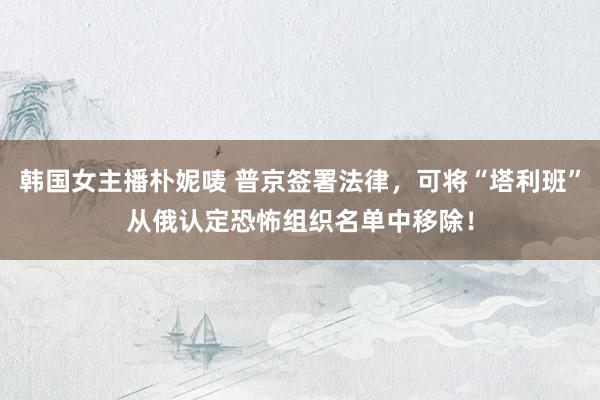 韩国女主播朴妮唛 普京签署法律，可将“塔利班”从俄认定恐怖组织名单中移除！