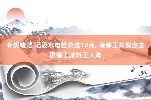 朴妮唛吧 记汲水电验收这10点， 装修工东说念主思偷工减料王人难