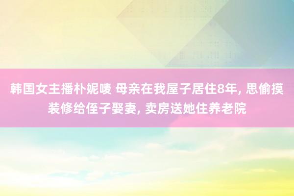 韩国女主播朴妮唛 母亲在我屋子居住8年， 思偷摸装修给侄子娶妻， 卖房送她住养老院