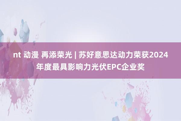 nt 动漫 再添荣光 | 苏好意思达动力荣获2024年度最具影响力光伏EPC企业奖