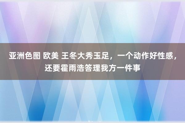 亚洲色图 欧美 王冬大秀玉足，一个动作好性感，还要霍雨浩答理我方一件事