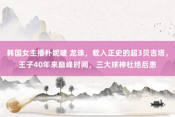 韩国女主播朴妮唛 龙珠，载入正史的超3贝吉塔，王子40年来巅峰时间，三大球神杜绝后患
