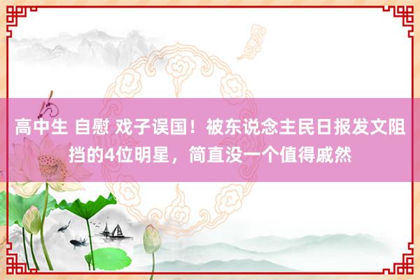 高中生 自慰 戏子误国！被东说念主民日报发文阻挡的4位明星，简直没一个值得戚然