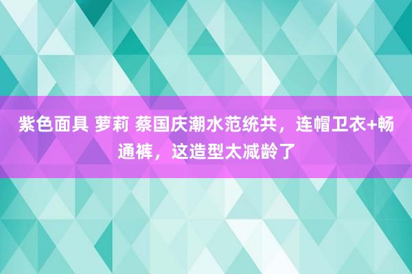 紫色面具 萝莉 蔡国庆潮水范统共，连帽卫衣+畅通裤，这造型太减龄了