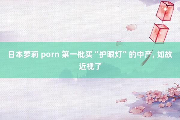 日本萝莉 porn 第一批买“护眼灯”的中产， 如故近视了