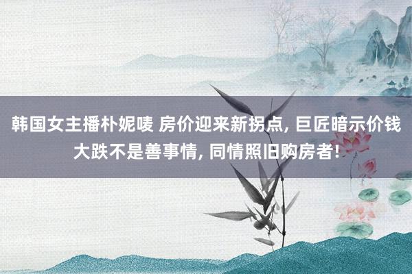 韩国女主播朴妮唛 房价迎来新拐点， 巨匠暗示价钱大跌不是善事情， 同情照旧购房者!