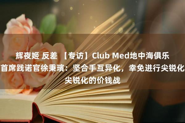 辉夜姬 反差 【专访】Club Med地中海俱乐部全球副首席践诺官徐秉璸：坚合手互异化，幸免进行尖锐化的价钱战